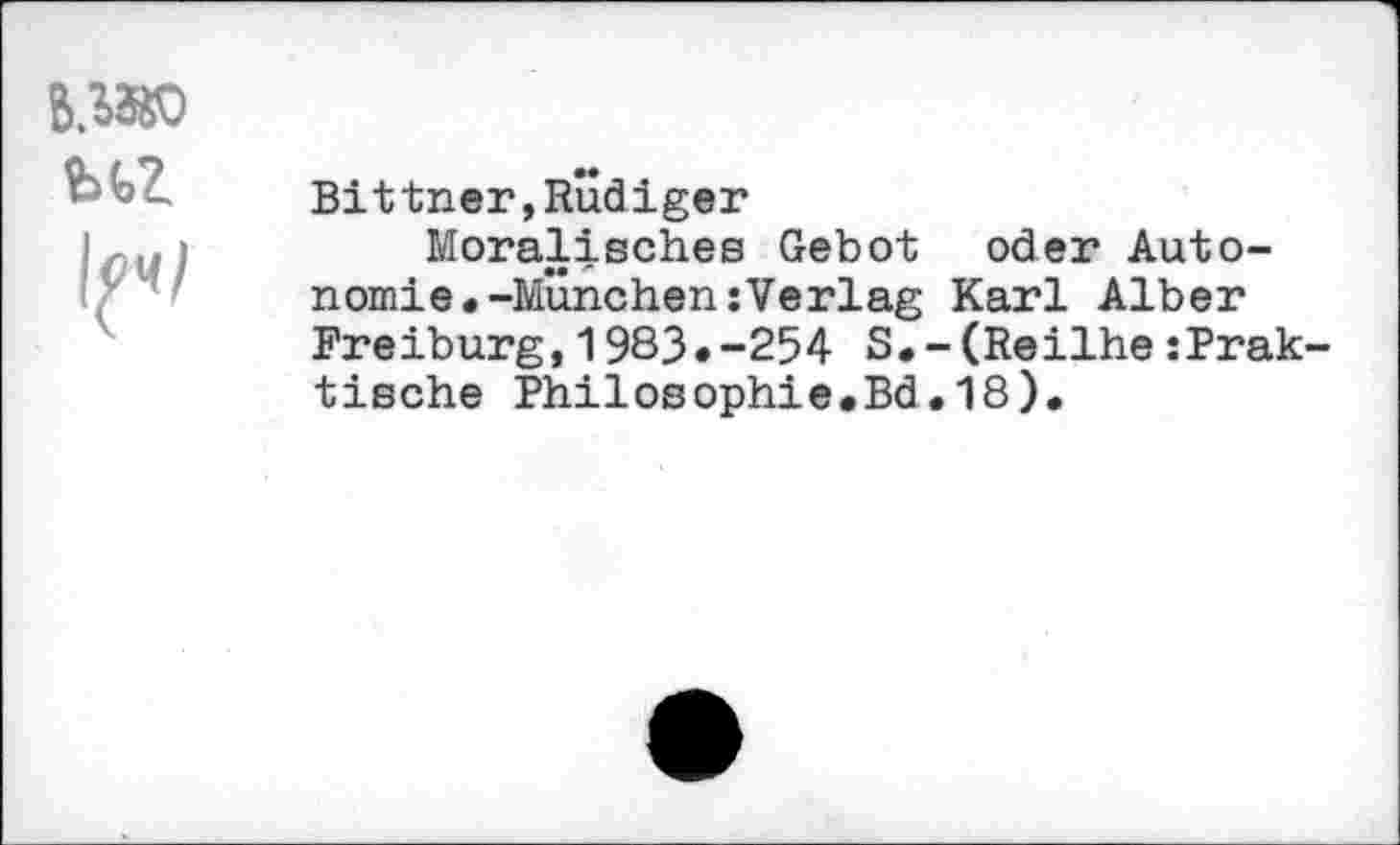 ﻿B.MK) bfcZ
1^/
Bittner,Rudiger
Moralisches Gebot oder Auto-nomie.-München:Verlag Karl Alber Freiburg,1983.-254 S*-(Reilhe:Prak tische Philosophie.Bd.18).